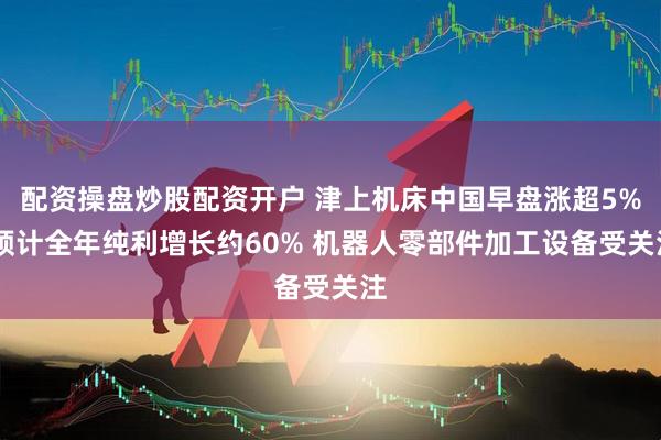 配资操盘炒股配资开户 津上机床中国早盘涨超5% 预计全年纯利增长约60% 机器人零部件加工设备受关注