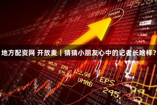 地方配资网 开放麦｜猜猜小朋友心中的记者长啥样？