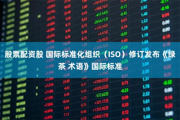 股票配资股 国际标准化组织（ISO）修订发布《绿茶 术语》国际标准