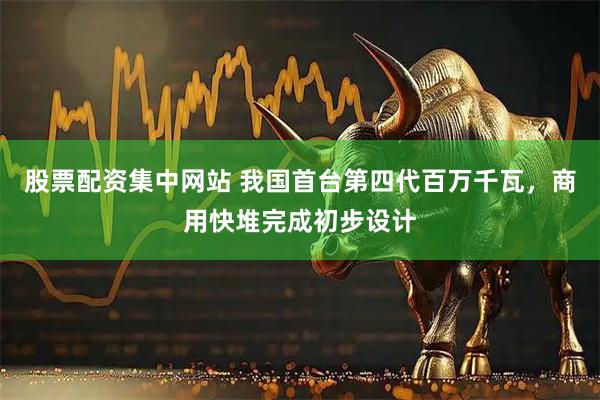 股票配资集中网站 我国首台第四代百万千瓦，商用快堆完成初步设计
