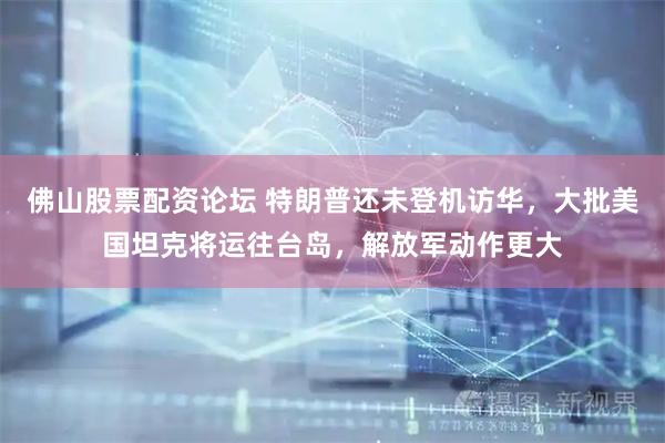 佛山股票配资论坛 特朗普还未登机访华，大批美国坦克将运往台岛，解放军动作更大
