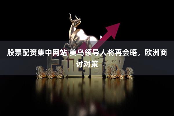 股票配资集中网站 美乌领导人将再会晤，欧洲商讨对策