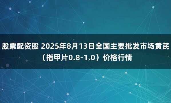 股票配资股 2025年8月13日全国主要批发市场黄芪（指甲片0.8-1.0）价格行情