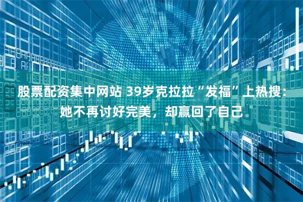 股票配资集中网站 39岁克拉拉“发福”上热搜：她不再讨好完美，却赢回了自己