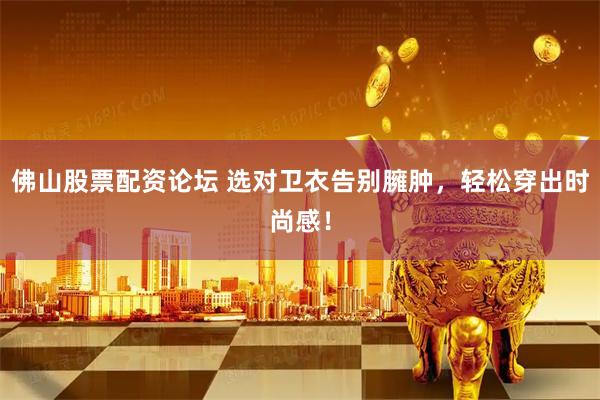 佛山股票配资论坛 选对卫衣告别臃肿，轻松穿出时尚感！