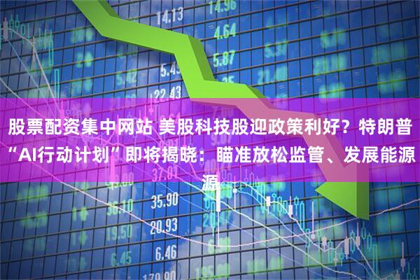 股票配资集中网站 美股科技股迎政策利好？特朗普“AI行动计划”即将揭晓：瞄准放松监管、发展能源