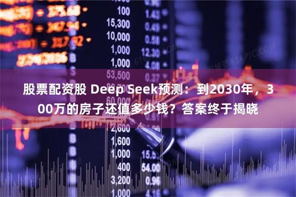 股票配资股 Deep Seek预测：到2030年，300万的房子还值多少钱？答案终于揭晓