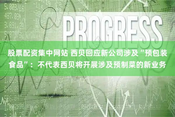 股票配资集中网站 西贝回应新公司涉及“预包装食品”：不代表西贝将开展涉及预制菜的新业务