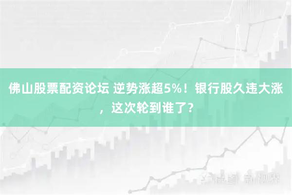 佛山股票配资论坛 逆势涨超5%！银行股久违大涨，这次轮到谁了？