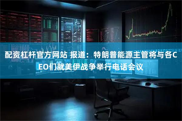 配资杠杆官方网站 报道：特朗普能源主管将与各CEO们就美伊战争举行电话会议