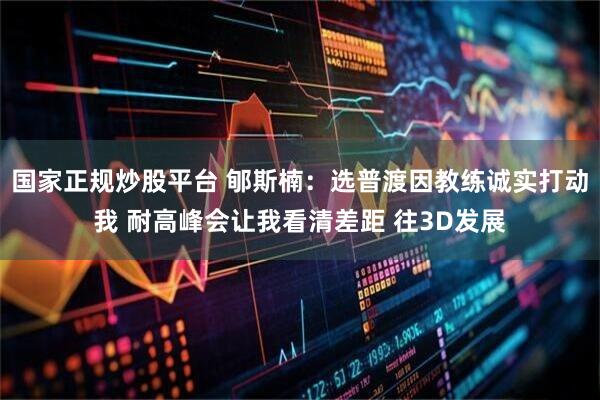 国家正规炒股平台 郇斯楠：选普渡因教练诚实打动我 耐高峰会让我看清差距 往3D发展