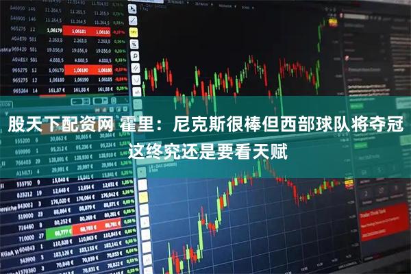 股天下配资网 霍里：尼克斯很棒但西部球队将夺冠 这终究还是要看天赋