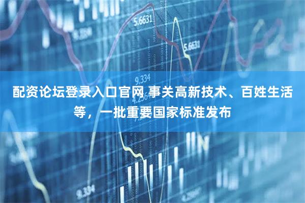 配资论坛登录入口官网 事关高新技术、百姓生活等，一批重要国家标准发布