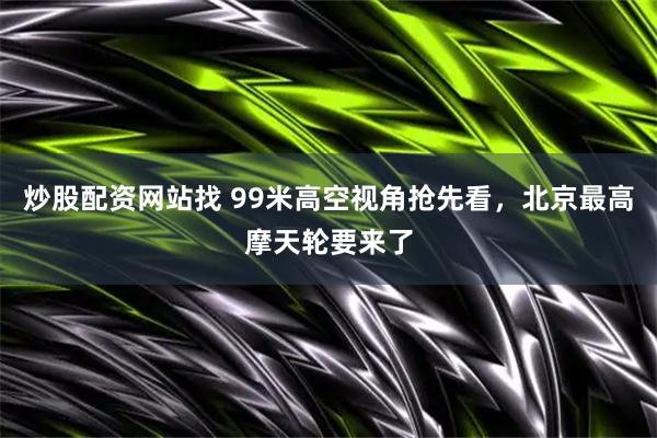 炒股配资网站找 99米高空视角抢先看，北京最高摩天轮要来了