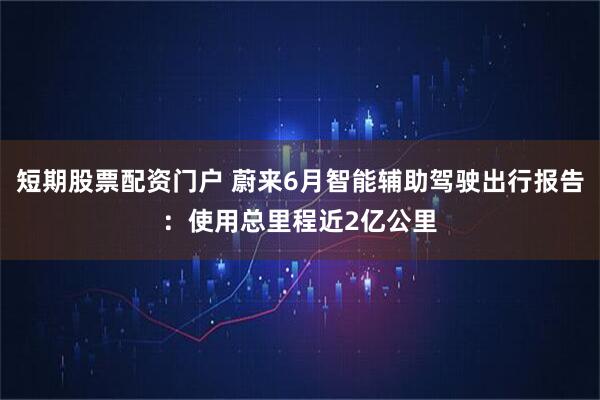 短期股票配资门户 蔚来6月智能辅助驾驶出行报告：使用总里程近2亿公里