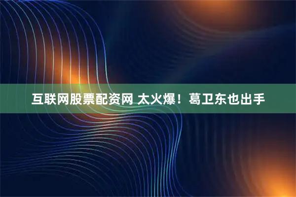 互联网股票配资网 太火爆！葛卫东也出手
