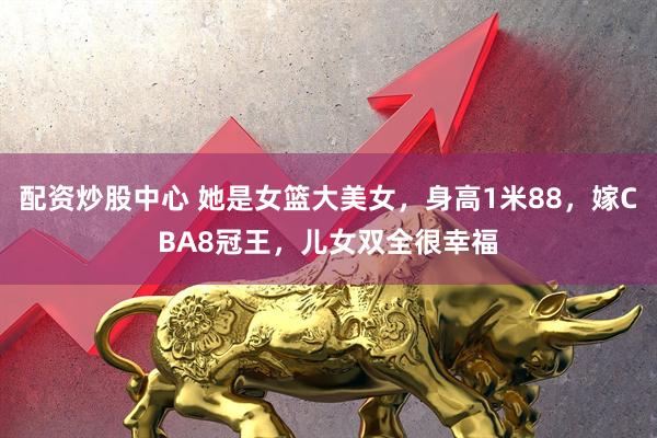 配资炒股中心 她是女篮大美女，身高1米88，嫁CBA8冠王，儿女双全很幸福